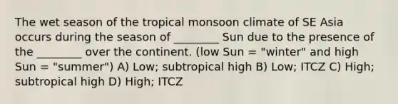 The wet season of the tropical monsoon climate of SE Asia occurs during the season of ________ Sun due to the presence of the ________ over the continent. (low Sun = "winter" and high Sun = "summer") A) Low; subtropical high B) Low; ITCZ C) High; subtropical high D) High; ITCZ