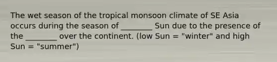 The wet season of the tropical monsoon climate of SE Asia occurs during the season of ________ Sun due to the presence of the ________ over the continent. (low Sun = "winter" and high Sun = "summer")