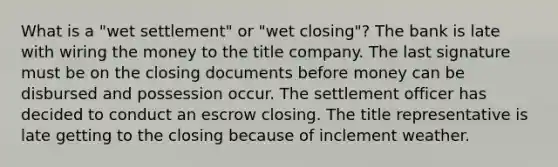 What is a "wet settlement" or "wet closing"? The bank is late with wiring the money to the title company. The last signature must be on the closing documents before money can be disbursed and possession occur. The settlement officer has decided to conduct an escrow closing. The title representative is late getting to the closing because of inclement weather.