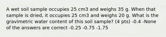 A wet soil sample occupies 25 cm3 and weighs 35 g. When that sample is dried, it occupies 25 cm3 and weighs 20 g. What is the gravimetric water content of this soil sample? (4 pts) -0.4 -None of the answers are correct -0.25 -0.75 -1.75