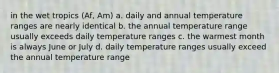 in the wet tropics (Af, Am) a. daily and annual temperature ranges are nearly identical b. the annual temperature range usually exceeds daily temperature ranges c. the warmest month is always June or July d. daily temperature ranges usually exceed the annual temperature range