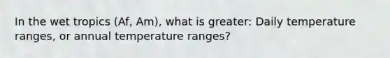 In the wet tropics (Af, Am), what is greater: Daily temperature ranges, or annual temperature ranges?