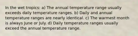 In the wet tropics: a) The annual temperature range usually exceeds daily temperature ranges. b) Daily and annual temperature ranges are nearly identical. c) The warmest month is always June or July. d) Daily temperature ranges usually exceed the annual temperature range.