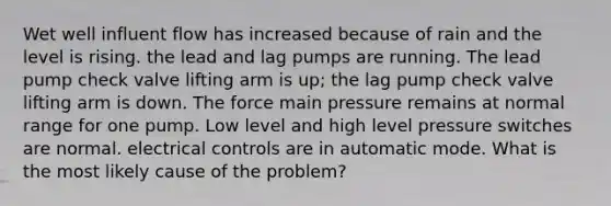 Wet well influent flow has increased because of rain and the level is rising. the lead and lag pumps are running. The lead pump check valve lifting arm is up; the lag pump check valve lifting arm is down. The force main pressure remains at normal range for one pump. Low level and high level pressure switches are normal. electrical controls are in automatic mode. What is the most likely cause of the problem?