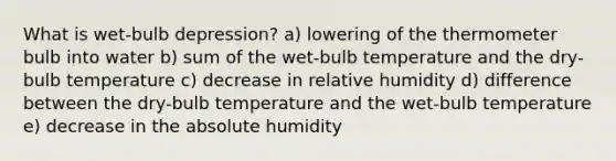 What is wet-bulb depression? a) lowering of the thermometer bulb into water b) sum of the wet-bulb temperature and the dry-bulb temperature c) decrease in relative humidity d) difference between the dry-bulb temperature and the wet-bulb temperature e) decrease in the absolute humidity