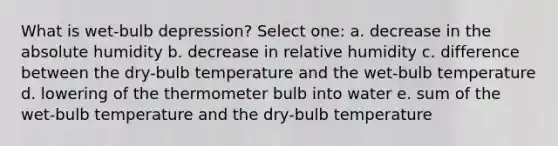 What is wet-bulb depression? Select one: a. decrease in the absolute humidity b. decrease in relative humidity c. difference between the dry-bulb temperature and the wet-bulb temperature d. lowering of the thermometer bulb into water e. sum of the wet-bulb temperature and the dry-bulb temperature