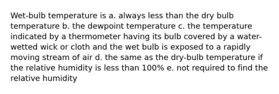 Wet-bulb temperature is a. always less than the dry bulb temperature b. the dewpoint temperature c. the temperature indicated by a thermometer having its bulb covered by a water-wetted wick or cloth and the wet bulb is exposed to a rapidly moving stream of air d. the same as the dry-bulb temperature if the relative humidity is less than 100% e. not required to find the relative humidity