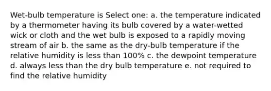 Wet-bulb temperature is Select one: a. the temperature indicated by a thermometer having its bulb covered by a water-wetted wick or cloth and the wet bulb is exposed to a rapidly moving stream of air b. the same as the dry-bulb temperature if the relative humidity is <a href='https://www.questionai.com/knowledge/k7BtlYpAMX-less-than' class='anchor-knowledge'>less than</a> 100% c. the dewpoint temperature d. always less than the dry bulb temperature e. not required to find the relative humidity