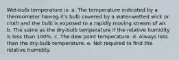 Wet-bulb temperature is: a. The temperature indicated by a thermometer having it's bulb covered by a water-wetted wick or cloth and the bulb is exposed to a rapidly moving stream of air. b. The same as the dry-bulb temperature if the relative humidity is less than 100%. c. The dew point temperature. d. Always less than the dry-bulb temperature. e. Not required to find the relative humidity.