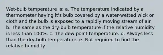 Wet-bulb temperature is: a. The temperature indicated by a thermometer having it's bulb covered by a water-wetted wick or cloth and the bulb is exposed to a rapidly moving stream of air. b. The same as the dry-bulb temperature if the relative humidity is less than 100%. c. The dew point temperature. d. Always less than the dry-bulb temperature. e. Not required to find the relative humidity.