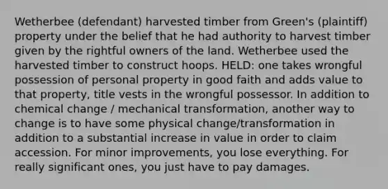 Wetherbee (defendant) harvested timber from Green's (plaintiff) property under the belief that he had authority to harvest timber given by the rightful owners of the land. Wetherbee used the harvested timber to construct hoops. HELD: one takes wrongful possession of personal property in good faith and adds value to that property, title vests in the wrongful possessor. In addition to chemical change / mechanical transformation, another way to change is to have some physical change/transformation in addition to a substantial increase in value in order to claim accession. For minor improvements, you lose everything. For really significant ones, you just have to pay damages.