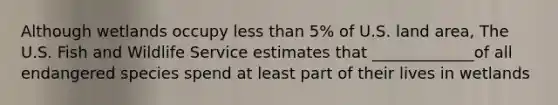 Although wetlands occupy less than 5% of U.S. land area, The U.S. Fish and Wildlife Service estimates that _____________of all endangered species spend at least part of their lives in wetlands