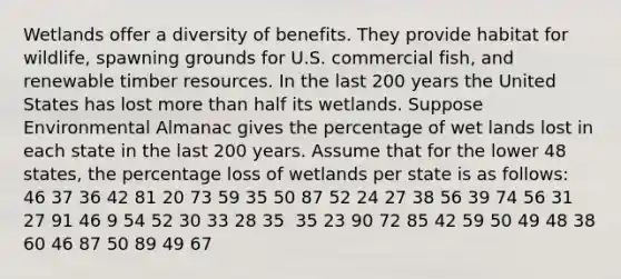 Wetlands offer a diversity of benefits. They provide habitat for wildlife, spawning grounds for U.S. commercial fish, and renewable timber resources. In the last 200 years the United States has lost more than half its wetlands. Suppose Environmental Almanac gives the percentage of wet lands lost in each state in the last 200 years. Assume that for the lower 48 states, the percentage loss of wetlands per state is as follows: ​ 46 37 36 42 81 20 73 59 35 50 87 52 24 27 38 56 39 74 56 31 27 91 46 9 54 52 30 33 28 35 ​ 35 23 90 72 85 42 59 50 49 48 38 60 46 87 50 89 49 67