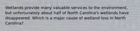 Wetlands provide many valuable services to the environment, but unfortunately about half of North Carolina's wetlands have disappeared. Which is a major cause of wetland loss in North Carolina?