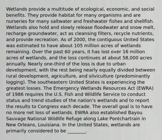 Wetlands provide a multitude of ecological, economic, and social benefits. They provide habitat for many organisms and are nurseries for many saltwater and freshwater fishes and shellfish. Wetlands also hold and slowly release floodwater and snow melt, recharge groundwater, act as cleansing filters, recycle nutrients, and provide recreation. As of 2000, the contiguous United States was estimated to have about 105 million acres of wetlands remaining. Over the past 60 years, it has lost over 16 million acres of wetlands, and the loss continues at about 58,000 acres annually. Nearly one-third of the loss is due to urban development, with the rest being nearly equally divided between rural development, agriculture, and silviculture (predominantly logging). The southeastern United States is experiencing the greatest losses. The Emergency Wetlands Resources Act (EWRA) of 1986 requires the U.S. Fish and Wildlife Service to conduct status and trend studies of the nation's wetlands and to report the results to Congress each decade. The overall goal is to have no more net loss of wetlands. EWRA also established Bayou Sauvage National Wildlife Refuge along Lake Pontchartrain in New Orleans, Louisiana. In the United States, wetlands are primarily considered to be ________.