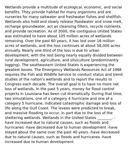 Wetlands provide a multitude of ecological, economic, and social benefits. They provide habitat for many organisms and are nurseries for many saltwater and freshwater fishes and shellfish. Wetlands also hold and slowly release floodwater and snow melt, recharge groundwater, act as cleansing filters, recycle nutrients, and provide recreation. As of 2000, the contiguous United States was estimated to have about 105 million acres of wetlands remaining. Over the past 60 years, it has lost over 16 million acres of wetlands, and the loss continues at about 58,000 acres annually. Nearly one-third of the loss is due to urban development, with the rest being nearly equally divided between rural development, agriculture, and silviculture (predominantly logging). The southeastern United States is experiencing the greatest losses. The Emergency Wetlands Resources Act of 1986 requires the Fish and Wildlife Service to conduct status and trend studies of the nation's wetlands and to report the results to Congress each decade. The overall goal is to have no more net loss of wetlands. In the past 5 years, money for flood control projects in Louisiana has been cut dramatically. During that time, two simulations, one of a category 4 hurricane and one of a category 5 hurricane, indicated catastrophic damage and loss of life along the Gulf Coast. The levees were predicted to break, and massive flooding to occur, in part due to the loss of the sheltering wetlands. Wetlands in the United States ________. -have increased due to natural causes, such as floods and hurricanes -have decreased due to human development -have stayed about the same over the past 40 years -have decreased due to natural causes, such as floods and hurricanes -have increased due to human development