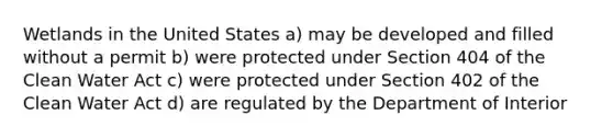 Wetlands in the United States a) may be developed and filled without a permit b) were protected under Section 404 of the Clean Water Act c) were protected under Section 402 of the Clean Water Act d) are regulated by the Department of Interior