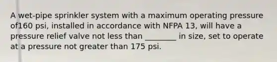 A wet-pipe sprinkler system with a maximum operating pressure of160 psi, installed in accordance with NFPA 13, will have a pressure relief valve not less than ________ in size, set to operate at a pressure not greater than 175 psi.