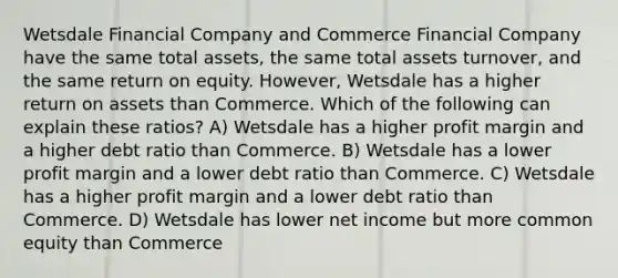 Wetsdale Financial Company and Commerce Financial Company have the same total assets, the same total assets turnover, and the same return on equity. However, Wetsdale has a higher return on assets than Commerce. Which of the following can explain these ratios? A) Wetsdale has a higher profit margin and a higher debt ratio than Commerce. B) Wetsdale has a lower profit margin and a lower debt ratio than Commerce. C) Wetsdale has a higher profit margin and a lower debt ratio than Commerce. D) Wetsdale has lower net income but more common equity than Commerce