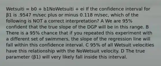 Wetsuiti = b0 + b1NoWetsuiti + ei If the confidence interval for β1 is .9547 m/sec plus or minus 0.118 m/sec, which of the following is NOT a correct interpretation? A We are 95% confident that the true slope of the DGP will be in this range. B There is a 95% chance that if you repeated this experiment with a different set of swimmers, the slope of the regression line will fall within this confidence interval. C 95% of all Wetsuit velocities have this relationship with the NoWetsuit velocity. D The true parameter (β1) will very likely fall inside this interval.