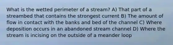 What is the wetted perimeter of a stream? A) That part of a streambed that contains the strongest current B) The amount of flow in contact with the banks and bed of the channel C) Where deposition occurs in an abandoned stream channel D) Where the stream is incising on the outside of a meander loop