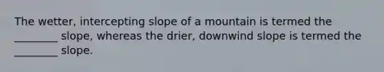 The wetter, intercepting slope of a mountain is termed the ________ slope, whereas the drier, downwind slope is termed the ________ slope.