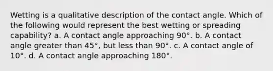 Wetting is a qualitative description of the contact angle. Which of the following would represent the best wetting or spreading capability? a. A contact angle approaching 90°. b. A contact angle greater than 45°, but less than 90°. c. A contact angle of 10°. d. A contact angle approaching 180°.