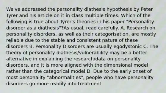 We've addressed the personality diathesis hypothesis by Peter Tyrer and his article on it in class multiple times. Which of the following is true about Tyrer's theories in his paper "Personality disorder as a diathesis"?As usual, read carefully. A. Research on personality disorders, as well as their categorisation, are mostly reliable due to the stable and consistent nature of these disorders B. Personality Disorders are usually egodystonic C. The theory of personality diathesis/vulnerability may be a better alternative in explaining the research/data on personality disorders, and it is more aligned with the dimensional model rather than the categorical model D. Due to the early onset of most personality "abnormalities", people who have personality disorders go more readily into treatment