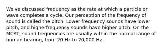 We've discussed frequency as the rate at which a particle or wave completes a cycle. Our perception of the frequency of sound is called the pitch. Lower-frequency sounds have lower pitch, and higherfrequency sounds have higher pitch. On the MCAT, sound frequencies are usually within the normal range of human hearing, from 20 Hz to 20,000 Hz.