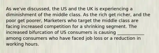 As we've discussed, the US and the UK is experiencing a diminishment of the middle class. As the rich get richer, and the poor get poorer, Marketers who target the middle class are facing increased competition for a shrinking segment. The increased bifurcation of US consumers is causing ____________ among consumers who have faced job loss or a reduction in working hours.