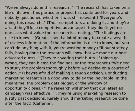 "We've always done this research ." (The research has taken on a life of its own; this particular project has continued for years and nobody questioned whether it was still relevant.) "Everyone's doing this research ." (Their competitors are doing it, and they're afraid they'll lose competitive advantage if they don't; yet no one asks what value the research is creating.) "The findings are nice to know ." (Great—spend a lot of money to create a wealth of useless information. If the information is nice to know, but you can't do anything with it, you're wasting money.) "If our strategy fails, having done the research will show that we made our best educated guess ." (They're covering their butts. If things go wrong, they can blame the findings, or the researcher.) "We need to study the problem thoroughly before we decide on a course of action ." (They're afraid of making a tough decision. Conducting marketing research is a good way to delay the inevitable. In the meantime, the problem gets bigger, or the window of opportunity closes.) "The research will show that our latest ad campaign was effective ." (They're using marketing research to justify past decisions. Rarely should marketing research be done after the fact) (Caffarini).