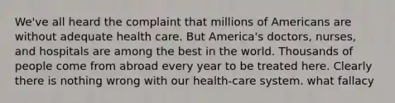 We've all heard the complaint that millions of Americans are without adequate health care. But America's doctors, nurses, and hospitals are among the best in the world. Thousands of people come from abroad every year to be treated here. Clearly there is nothing wrong with our health-care system. what fallacy