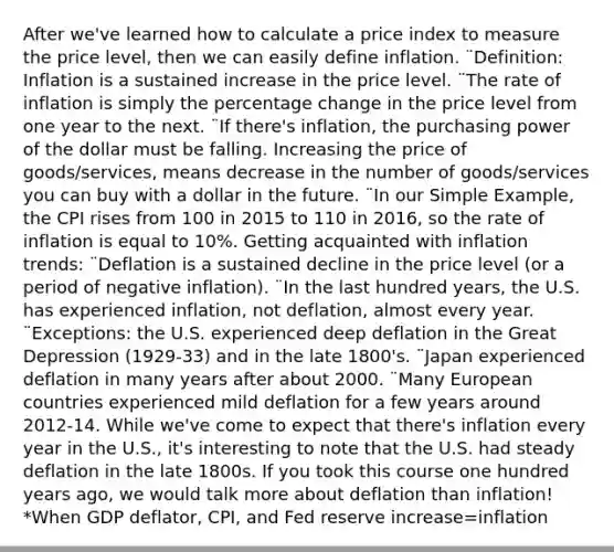 After we've learned how to calculate a price index to measure the price level, then we can easily define inflation. ¨Definition: Inflation is a sustained increase in the price level. ¨The rate of inflation is simply the percentage change in the price level from one year to the next. ¨If there's inflation, the purchasing power of the dollar must be falling. Increasing the price of goods/services, means decrease in the number of goods/services you can buy with a dollar in the future. ¨In our Simple Example, the CPI rises from 100 in 2015 to 110 in 2016, so the rate of inflation is equal to 10%. Getting acquainted with inflation trends: ¨Deflation is a sustained decline in the price level (or a period of negative inflation). ¨In the last hundred years, the U.S. has experienced inflation, not deflation, almost every year. ¨Exceptions: the U.S. experienced deep deflation in the Great Depression (1929-33) and in the late 1800's. ¨Japan experienced deflation in many years after about 2000. ¨Many European countries experienced mild deflation for a few years around 2012-14. While we've come to expect that there's inflation every year in the U.S., it's interesting to note that the U.S. had steady deflation in the late 1800s. If you took this course one hundred years ago, we would talk more about deflation than inflation! *When GDP deflator, CPI, and Fed reserve increase=inflation