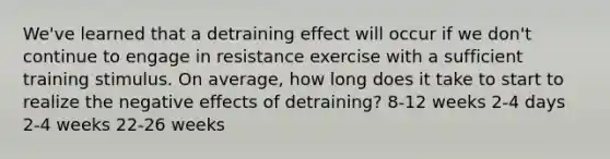 We've learned that a detraining effect will occur if we don't continue to engage in resistance exercise with a sufficient training stimulus. On average, how long does it take to start to realize the negative effects of detraining? 8-12 weeks 2-4 days 2-4 weeks 22-26 weeks