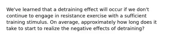 We've learned that a detraining effect will occur if we don't continue to engage in resistance exercise with a sufficient training stimulus. On average, approximately how long does it take to start to realize the negative effects of detraining?