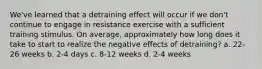 We've learned that a detraining effect will occur if we don't continue to engage in resistance exercise with a sufficient training stimulus. On average, approximately how long does it take to start to realize the negative effects of detraining? a. 22-26 weeks b. 2-4 days c. 8-12 weeks d. 2-4 weeks