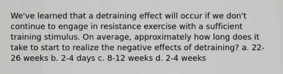 We've learned that a detraining effect will occur if we don't continue to engage in resistance exercise with a sufficient training stimulus. On average, approximately how long does it take to start to realize the negative effects of detraining? a. 22-26 weeks b. 2-4 days c. 8-12 weeks d. 2-4 weeks