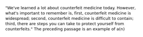 "We've learned a lot about counterfeit medicine today. However, what's important to remember is, first, counterfeit medicine is widespread; second, counterfeit medicine is difficult to contain; third, there are steps you can take to protect yourself from counterfeits." The preceding passage is an example of a(n)