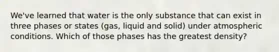 We've learned that water is the only substance that can exist in three phases or states (gas, liquid and solid) under atmospheric conditions. Which of those phases has the greatest density?