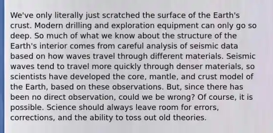 We've only literally just scratched the surface of the Earth's crust. Modern drilling and exploration equipment can only go so deep. So much of what we know about <a href='https://www.questionai.com/knowledge/kjnH6gs2MJ-the-structure-of-the-earth' class='anchor-knowledge'>the structure of the earth</a>'s interior comes from careful analysis of seismic data based on how waves travel through different materials. <a href='https://www.questionai.com/knowledge/kRzCHPc0qf-seismic-waves' class='anchor-knowledge'>seismic waves</a> tend to travel more quickly through denser materials, so scientists have developed <a href='https://www.questionai.com/knowledge/kD8KqkX2aO-the-core' class='anchor-knowledge'>the core</a>, mantle, and crust model of the Earth, based on these observations. But, since there has been no direct observation, could we be wrong? Of course, it is possible. Science should always leave room for errors, corrections, and the ability to toss out old theories.