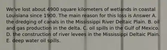 We've lost about 4900 square kilometers of wetlands in coastal Louisiana since 1900. The main reason for this loss is Answer A. the dredging of canals in the Mississippi River Deltaic Plain. B. oil and gas production in the delta. C. oil spills in the Gulf of Mexico. D. the construction of river levees in the Mississippi Deltaic Plain. E. deep water oil spills.