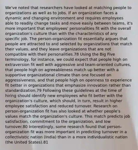 We've noted that researchers have looked at matching people to organizations as well as to jobs. If an organization faces a dynamic and changing environment and requires employees able to readily change tasks and move easily between teams, it's more important that employees' personalities fit with the overall organization's culture than with the characteristics of any specific job. The person-organization fit essentially argues that people are attracted to and selected by organizations that match their values, and they leave organizations that are not compatible with their personalities.78 Using the Big Five terminology, for instance, we could expect that people high on extraversion fit well with aggressive and team-oriented cultures, that people high on agreeableness match up better with a supportive organizational climate than one focused on aggressiveness, and that people high on openness to experience fit better in organizations that emphasize innovation rather than standardization.79 Following these guidelines at the time of hiring should identify new employees who fit better with the organization's culture, which should, in turn, result in higher employee satisfaction and reduced turnover. Research on person-organization fit has also looked at whether people's values match the organization's culture. This match predicts job satisfaction, commitment to the organization, and low turnover.80 Interestingly, some research found that person-organization fit was more important in predicting turnover in a collectivistic nation (India) than in a more individualistic nation (the United States).81