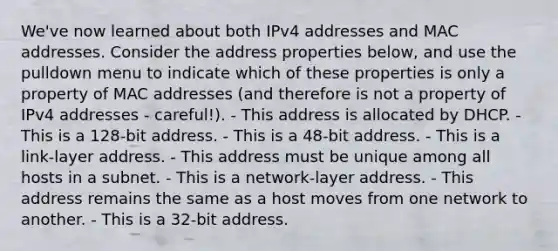 We've now learned about both IPv4 addresses and MAC addresses. Consider the address properties below, and use the pulldown menu to indicate which of these properties is only a property of MAC addresses (and therefore is not a property of IPv4 addresses - careful!). - This address is allocated by DHCP. - This is a 128-bit address. - This is a 48-bit address. - This is a link-layer address. - This address must be unique among all hosts in a subnet. - This is a network-layer address. - This address remains the same as a host moves from one network to another. - This is a 32-bit address.