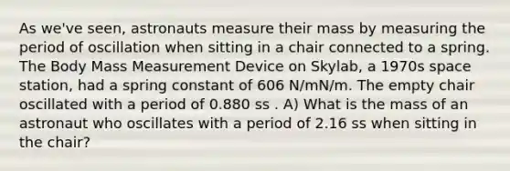 As we've seen, astronauts measure their mass by measuring the period of oscillation when sitting in a chair connected to a spring. The Body Mass Measurement Device on Skylab, a 1970s space station, had a spring constant of 606 N/mN/m. The empty chair oscillated with a period of 0.880 ss . A) What is the mass of an astronaut who oscillates with a period of 2.16 ss when sitting in the chair?