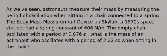 As we've seen, astronauts measure their mass by measuring the period of oscillation when sitting in a chair connected to a spring. The Body Mass Measurement Device on Skylab, a 1970s space station, had a spring constant of 606 N/m. The empty chair oscillated with a period of 0.876 s . what is the mass of an astronaut who oscillates with a period of 2.22 ss when sitting in the chair?