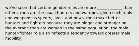 we've seen that certain gender roles are more ______-______ than others. men are the usual hunters and warriors. given such tools and weapons as spears, lives, and bows, men make better hunters and fighters because they are bigger and stronger on the average than are women in the same population. the male hunter-fighter role also reflects a tendency toward greater male mobility.