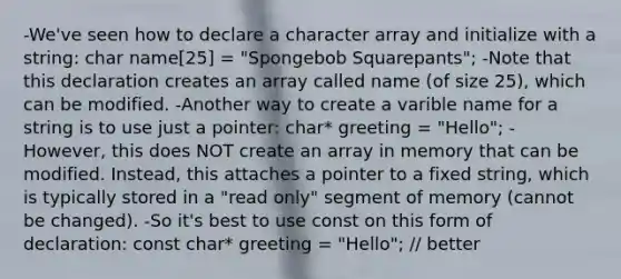 -We've seen how to declare a character array and initialize with a string: char name[25] = "Spongebob Squarepants"; -Note that this declaration creates an array called name (of size 25), which can be modified. -Another way to create a varible name for a string is to use just a pointer: char* greeting = "Hello"; -However, this does NOT create an array in memory that can be modified. Instead, this attaches a pointer to a fixed string, which is typically stored in a "read only" segment of memory (cannot be changed). -So it's best to use const on this form of declaration: const char* greeting = "Hello"; // better