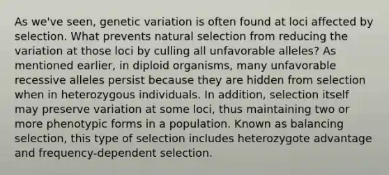 As we've seen, genetic variation is often found at loci affected by selection. What prevents natural selection from reducing the variation at those loci by culling all unfavorable alleles? As mentioned earlier, in diploid organisms, many unfavorable recessive alleles persist because they are hidden from selection when in heterozygous individuals. In addition, selection itself may preserve variation at some loci, thus maintaining two or more phenotypic forms in a population. Known as balancing selection, this type of selection includes heterozygote advantage and frequency-dependent selection.