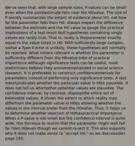 We've seen that, with large sample sizes, P-values can be small even when the pointestimate falls near the H0value. The size of P merely summarizes the extent of evidence about H0, not how far the parameter falls from H0. Always inspect the difference between the estimate and the H0 value to gauge the practical implications of a test result Null hypotheses containing single values are rarely true. That is, rarely is theparameter exactly equal to the value listed in H0. With sufficiently large samples, sothat a Type II error is unlikely, these hypotheses will normally be rejected. What ismore relevant is whether the parameter is sufficiently different from the H0value tobe of practical importance Although significance tests can be useful, most statisticians believe they areoveremphasized in social science research. It is preferable to construct confidenceintervals for parameters instead of performing only significance tests. A test merelyindicates whether the particular value in H0is plausible. It does not tell us whichother potential values are plausible. The confidence interval, by contrast, displaysthe entire set of believable values. It shows the extent to which reality may differfrom the parameter value in H0by showing whether the values in the interval arefar from the H0value. Thus, it helps us to determine whether rejection of H0haspractical importance. When a P-value is not small but the confidence interval is quite wide, this forcesus to realize that the parameter might well fall far from H0even though we cannot re-ject it. This also supports why it does not make sense to "accept H0," as we discussedon page 155.