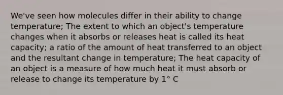 We've seen how molecules differ in their ability to change temperature; The extent to which an object's temperature changes when it absorbs or releases heat is called its heat capacity; a ratio of the amount of heat transferred to an object and the resultant change in temperature; The heat capacity of an object is a measure of how much heat it must absorb or release to change its temperature by 1° C